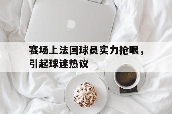 半岛体育app下载-赛场上法国球员实力抢眼,引起球迷热议的原因